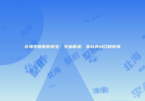 北海李鑫整形医生：专业精湛，美容领域口碑医师
