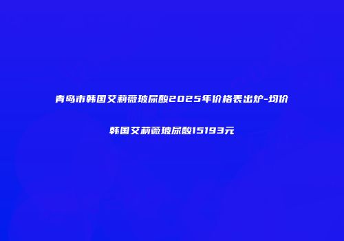 青岛市韩国艾莉薇玻尿酸2025年价格表出炉-均价韩国艾莉薇玻尿酸15193元