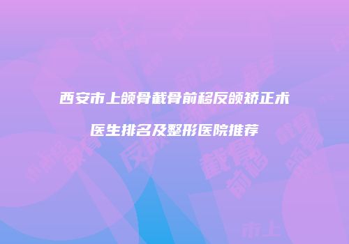 西安市上颌骨截骨前移反颌矫正术医生排名及整形医院推荐