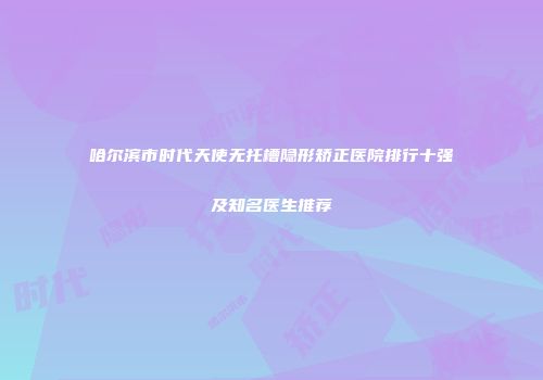哈尔滨市时代天使无托槽隐形矫正医院排行十强及知名医生推荐