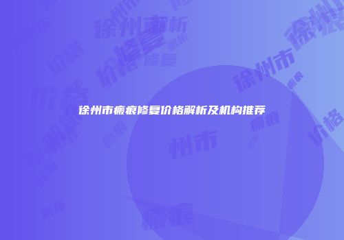 徐州市瘢痕修复价格解析及机构推荐