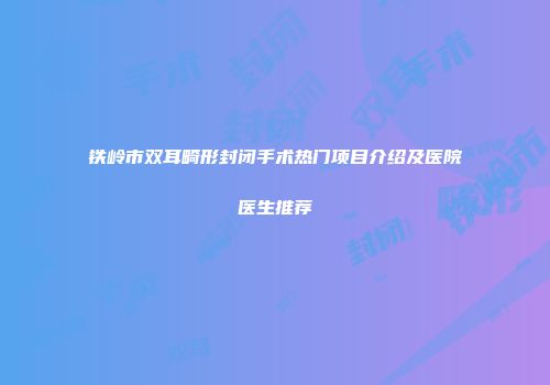 铁岭市双耳畸形封闭手术热门项目介绍及医院医生推荐