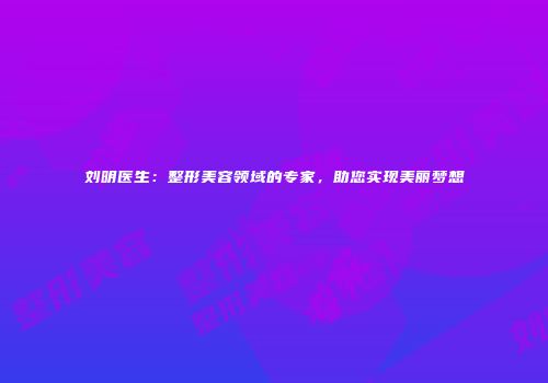 刘明医生：整形美容领域的专家，助您实现美丽梦想
