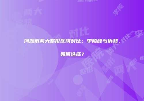 河源市两大整形医院对比：李陵峰与协和，如何选择？