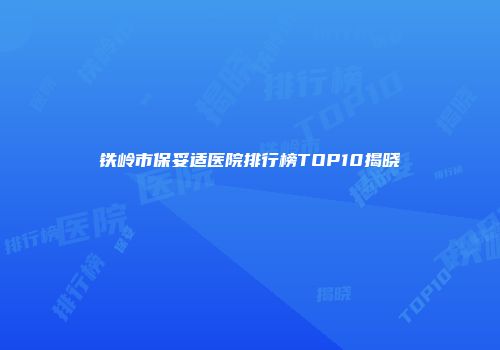 铁岭市保妥适医院排行榜TOP10揭晓