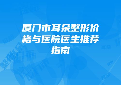 厦门市耳朵整形价格与医院医生推荐指南