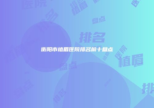 衡阳市植眉医院排名前十盘点