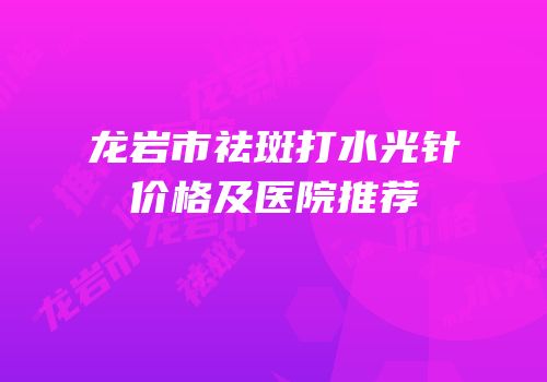 龙岩市祛斑打水光针价格及医院推荐