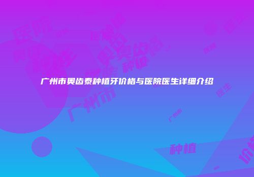 广州市奥齿泰种植牙价格与医院医生详细介绍