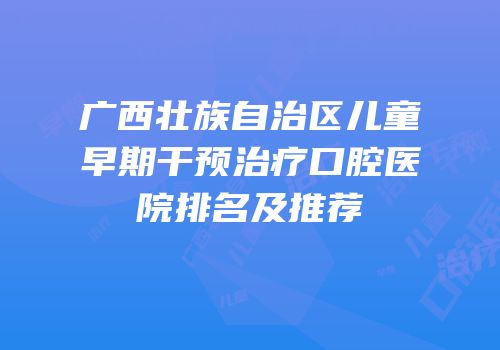 广西壮族自治区儿童早期干预治疗口腔医院排名及推荐