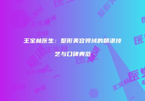 王宝林医生：整形美容领域的精湛技艺与口碑典范