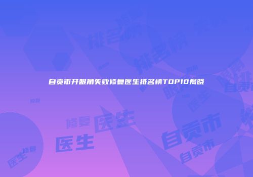 自贡市开眼角失败修复医生排名榜TOP10揭晓