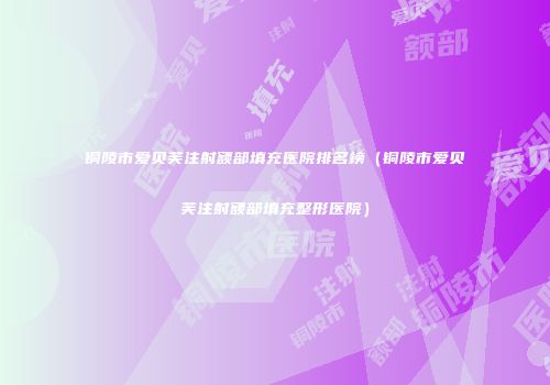 铜陵市爱贝芙注射额部填充医院排名榜（铜陵市爱贝芙注射额部填充整形医院）