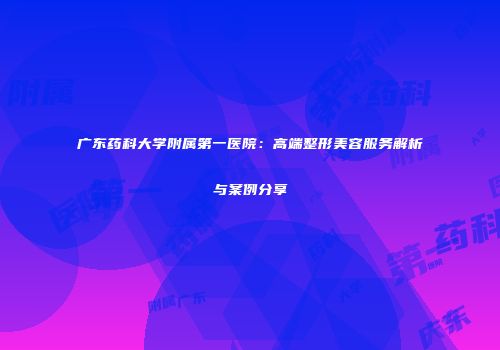 广东药科大学附属第一医院：高端整形美容服务解析与案例分享