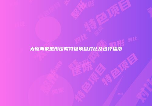 太原两家整形医院特色项目对比及选择指南