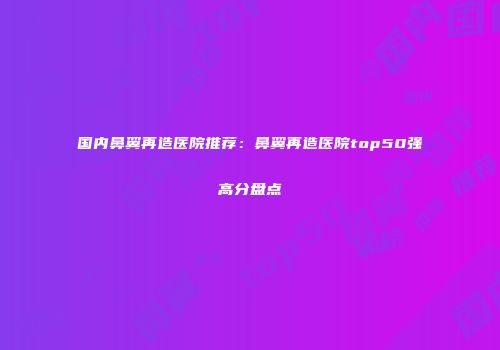 国内鼻翼再造医院推荐：鼻翼再造医院top50强高分盘点