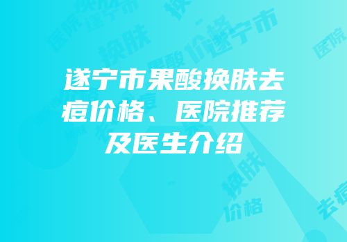 遂宁市果酸换肤去痘价格、医院推荐及医生介绍