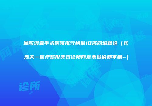 鼻腔泪囊手术医院排行榜前10名同城精选（长沙天一医疗整形美容诊所网友票选说都不错~）