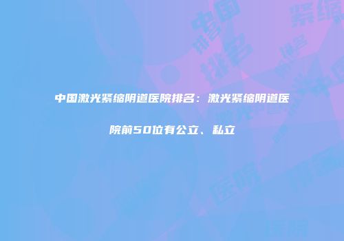 中国激光紧缩阴道医院排名：激光紧缩阴道医院前50位有公立、私立