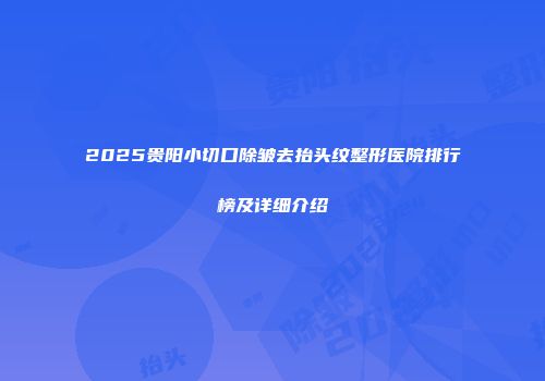 2025贵阳小切口除皱去抬头纹整形医院排行榜及详细介绍