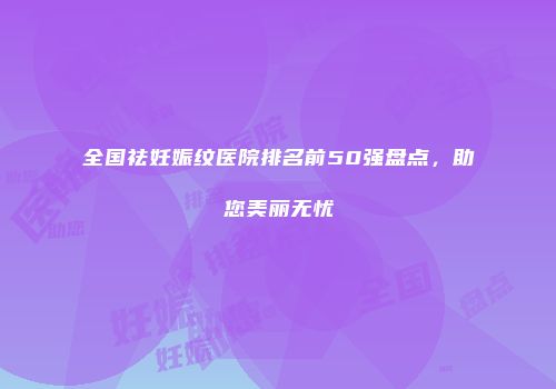 全国祛妊娠纹医院排名前50强盘点，助您美丽无忧