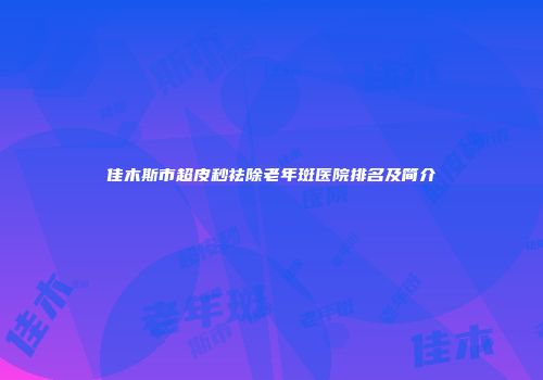 佳木斯市超皮秒祛除老年斑医院排名及简介