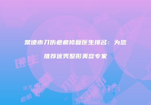 常德市刀伤疤痕修复医生排名：为您推荐优秀整形美容专家