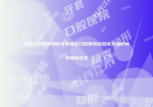 牡丹江市隐秀隐形牙套矫正口腔医院综合实力排行榜及推荐医生