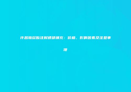 许昌玻尿酸注射额部填充：价格、影响因素及注意事项