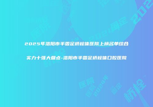 2025年洛阳市半固定桥栓体医院上榜名单综合实力十强大盘点-洛阳市半固定桥栓体口腔医院