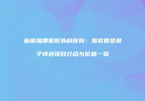 新帝瑞娜整形外科医院：鼻软骨垫鼻子特色项目介绍与价格一览