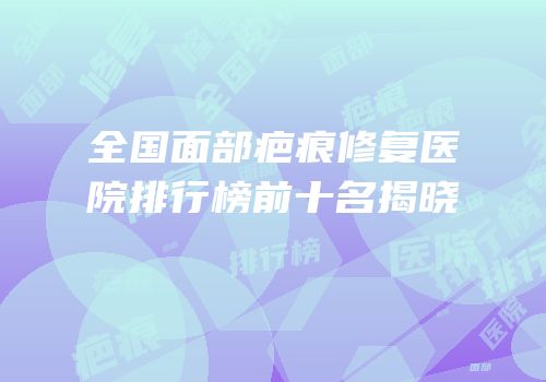 全国面部疤痕修复医院排行榜前十名揭晓