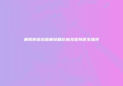 襄阳市痘坑痘痕修复价格及医院医生推荐