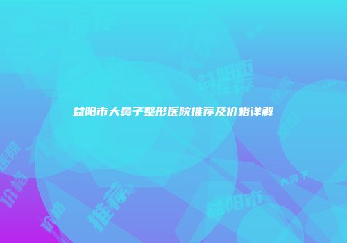 益阳市大鼻子整形医院推荐及价格详解