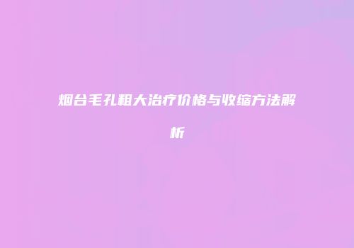 烟台毛孔粗大治疗价格与收缩方法解析