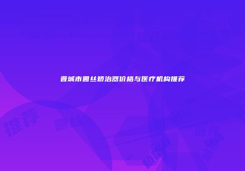 晋城市圆丝矫治器价格与医疗机构推荐