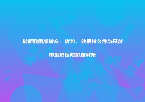 玻尿酸面部填充：优势、效果持久性与开封市整形医院价格解析
