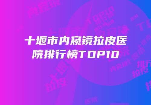 十堰市内窥镜拉皮医院排行榜TOP10