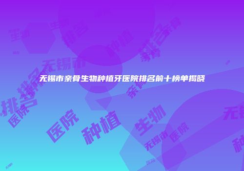 无锡市亲骨生物种植牙医院排名前十榜单揭晓