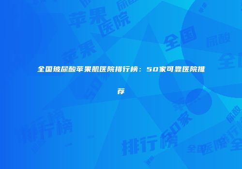 全国玻尿酸苹果肌医院排行榜：50家可靠医院推荐
