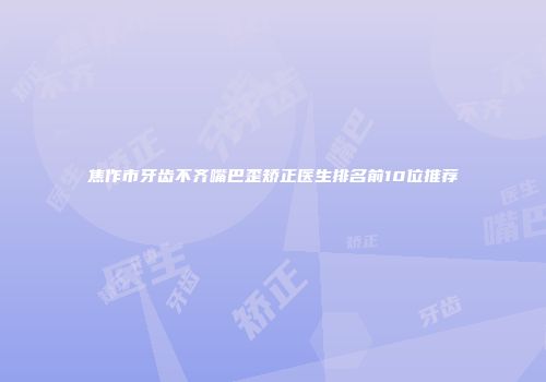 焦作市牙齿不齐嘴巴歪矫正医生排名前10位推荐