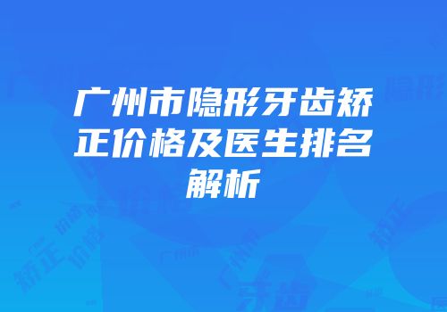 广州市隐形牙齿矫正价格及医生排名解析