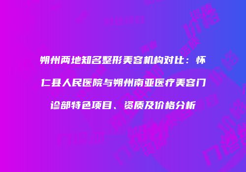 朔州两地知名整形美容机构对比：怀仁县人民医院与朔州南亚医疗美容门诊部特色项目、资质及价格分析