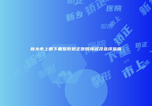 新乡市上眼下垂整形矫正医院排名及选择指南