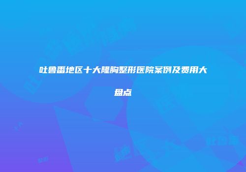 吐鲁番地区十大隆胸整形医院案例及费用大盘点