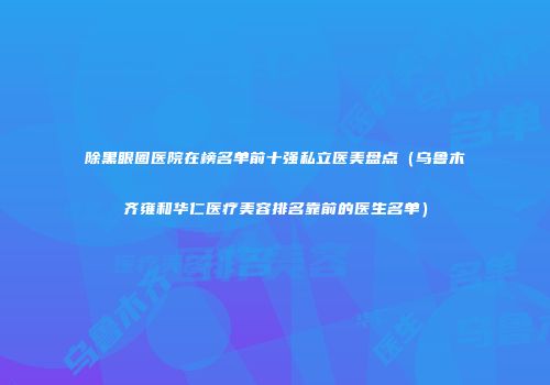 除黑眼圈医院在榜名单前十强私立医美盘点（乌鲁木齐雍和华仁医疗美容排名靠前的医生名单）