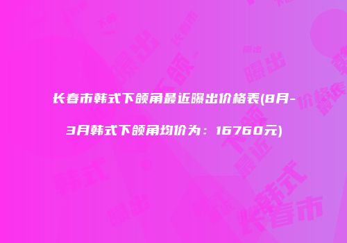 长春市韩式下颌角最近曝出价格表(8月-3月韩式下颌角均价为：16760元)