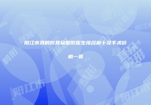 阳江市耳畸形耳朵整形医生排名前十及手术价格一览
