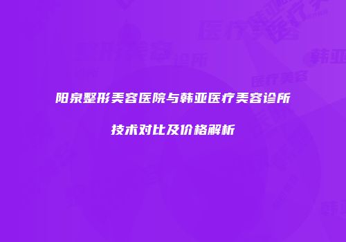 阳泉整形美容医院与韩亚医疗美容诊所技术对比及价格解析