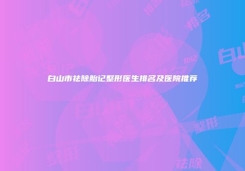 白山市祛除胎记整形医生排名及医院推荐